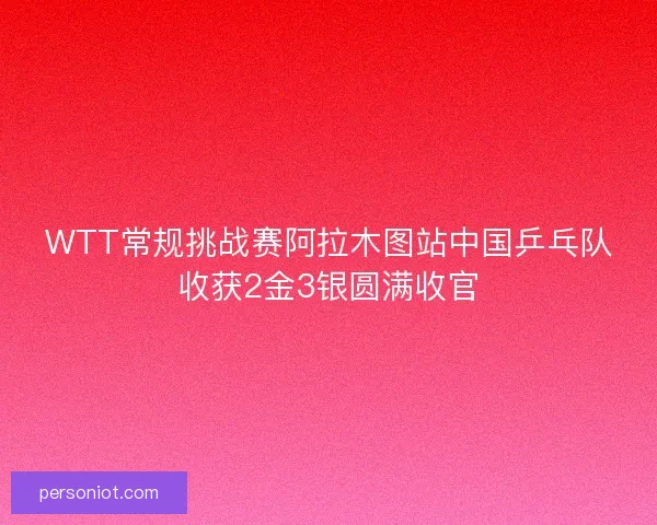 WTT常规挑战赛阿拉木图站中国乒乓队收获2金3银圆满收官