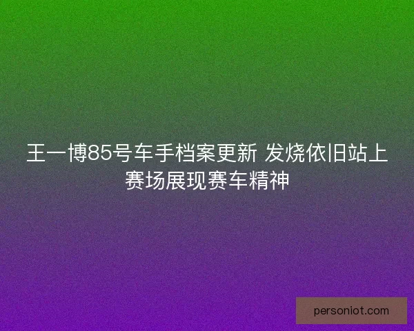 王一博85号车手档案更新 发烧依旧站上赛场展现赛车精神