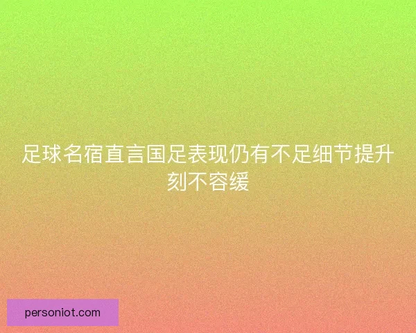 足球名宿直言国足表现仍有不足细节提升刻不容缓