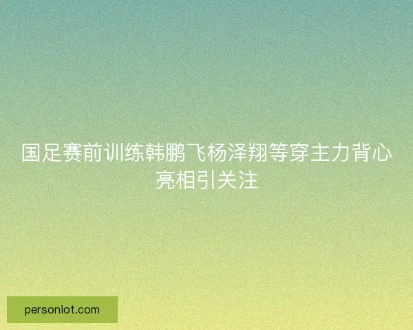 国足赛前训练韩鹏飞杨泽翔等穿主力背心亮相引关注